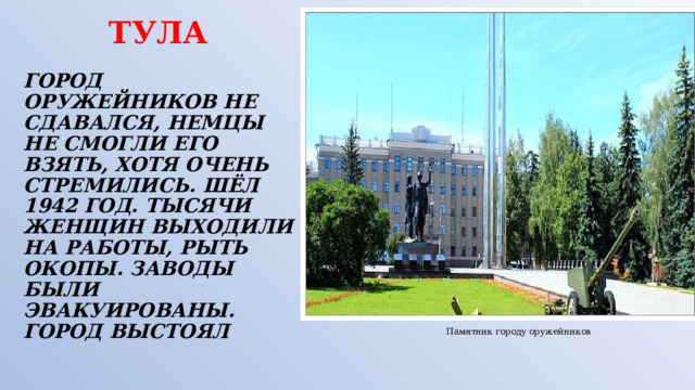  ТУЛА    ГОРОД ОРУЖЕЙНИКОВ НЕ СДАВАЛСЯ, НЕМЦЫ НЕ СМОГЛИ ЕГО ВЗЯТЬ, ХОТЯ ОЧЕНЬ СТРЕМИЛИСЬ. ШЁЛ 1942 ГОД. ТЫСЯЧИ ЖЕНЩИН ВЫХОДИЛИ НА РАБОТЫ, РЫТЬ ОКОПЫ. ЗАВОДЫ БЫЛИ ЭВАКУИРОВАНЫ.  ГОРОД ВЫСТОЯЛ Памятник городу оружейников 