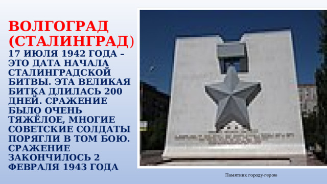 ВОЛГОГРАД (СТАЛИНГРАД )  17 ИЮЛЯ 1942 ГОДА – ЭТО ДАТА НАЧАЛА СТАЛИНГРАДСКОЙ БИТВЫ. ЭТА ВЕЛИКАЯ БИТКА ДЛИЛАСЬ 200 ДНЕЙ. СРАЖЕНИЕ БЫЛО ОЧЕНЬ ТЯЖЁЛОЕ, МНОГИЕ СОВЕТСКИЕ СОЛДАТЫ ПОРЯГЛИ В ТОМ БОЮ. СРАЖЕНИЕ ЗАКОНЧИЛОСЬ 2 ФЕВРАЛЯ 1943 ГОДА Памятник городу-герою 