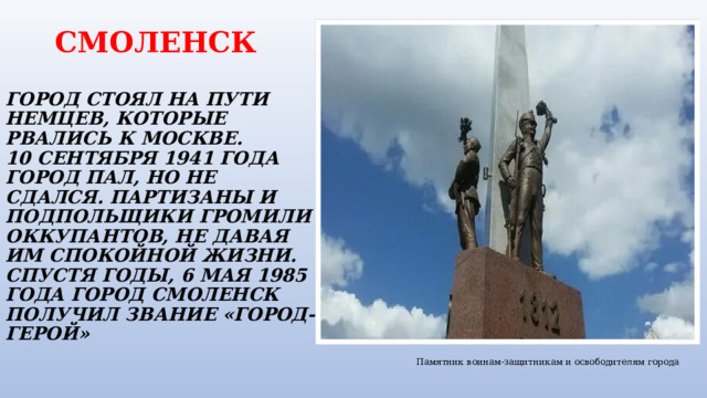  СМОЛЕНСК   ГОРОД СТОЯЛ НА ПУТИ НЕМЦЕВ, КОТОРЫЕ РВАЛИСЬ К МОСКВЕ.  10 СЕНТЯБРЯ 1941 ГОДА ГОРОД ПАЛ, НО НЕ СДАЛСЯ. ПАРТИЗАНЫ И ПОДПОЛЬЩИКИ ГРОМИЛИ ОККУПАНТОВ, НЕ ДАВАЯ ИМ СПОКОЙНОЙ ЖИЗНИ. СПУСТЯ ГОДЫ, 6 МАЯ 1985 ГОДА ГОРОД СМОЛЕНСК ПОЛУЧИЛ ЗВАНИЕ «ГОРОД-ГЕРОЙ» Памятник воинам-защитникам и освободителям города 