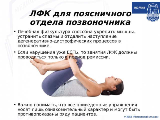 ЛФК для поясничного отдела позвоночника Лечебная физкультура способна укрепить мышцы, устранить спазмы и отдалить наступление дегенеративно-дистрофических процессов в позвоночнике. Если нарушения уже ЕСТЬ, то занятия ЛФК должны проводиться только в период ремиссии. Важно понимать, что все приведенные упражнения носят лишь ознакомительный характер и могут быть противопоказаны ряду пациентов. 