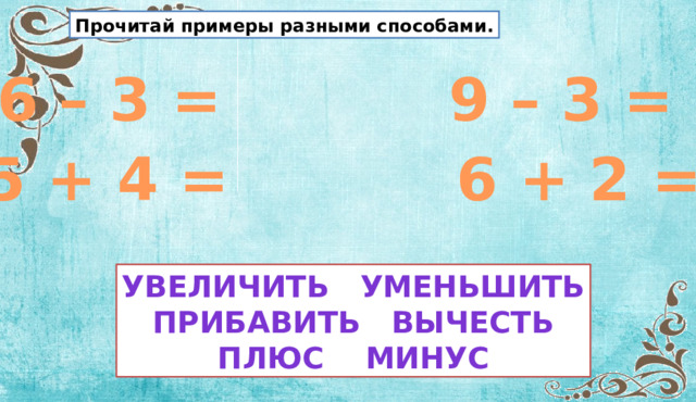 Прочитай примеры разными способами. 6 – 3 = 9 – 3 = 5 + 4 = 6 + 2 = Увеличить уменьшить Прибавить вычесть Плюс минус 