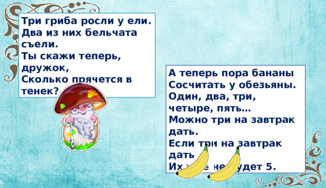 Три гриба росли у ели. Два из них бельчата съели. Ты скажи теперь, дружок, Сколько прячется в тенек? А теперь пора бананы Сосчитать у обезьяны. Один, два, три, четыре, пять… Можно три на завтрак дать. Если три на завтрак дать , Их уже не будет 5.  