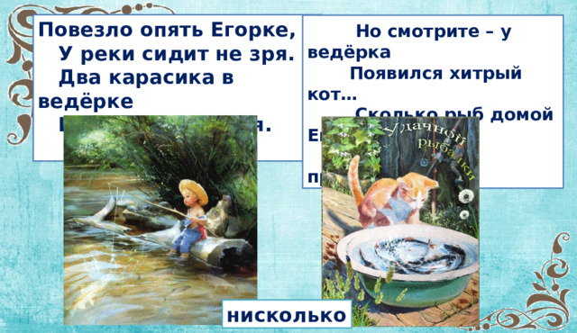 Повезло опять Егорке,  У реки сидит не зря.  Два карасика в ведёрке  И четыре пескаря.   Но смотрите – у ведёрка  Появился хитрый кот…  Сколько рыб домой Егорка  На уху нам принесёт? нисколько  