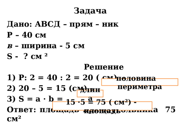 Задача Дано: АВСД – прям – ник Р – 40 см в – ширина - 5 см S - ? см ²  Решение 1) Р: 2 = 40 : 2 = 20 ( см) - 2) 20 – 5 = 15 (см) - 3) S = a · b = Ответ: площадь прямоугольника 75 см² половина периметра длина 15 ·5 = 75 ( см²) - площадь 