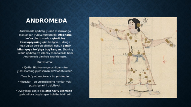 Andromeda Andromeda qadimgi yunon afsonalariga asoslangan yulduz turkumidir. Afsonaga ko‘ra , Andromeda – qirolicha Kassiopiyaning qizi bo‘lgan. U dengiz maxluqiga qurbon qilinishi uchun zanjir bilan qoya bo‘yiga bog‘langan . Shuning uchun qadimgi va islomiy manbalarda ham Andromeda zanjirda tasvirlangan. Bu tasvirda: Qo‘llar ikki tomonga ochilgan – bu yulduzlarning joylashuvini ko‘rsatish uchun. Tana bo‘ylab nuqtalar – bu yulduzlar . Yozuvlar – bu yulduzlarning nomlari yoki pozitsiyalarini belgilaydi. Oyog‘idagi zanjir esa afsonaviy element – qurbonlikka bog‘langan holatini bildiradi. 