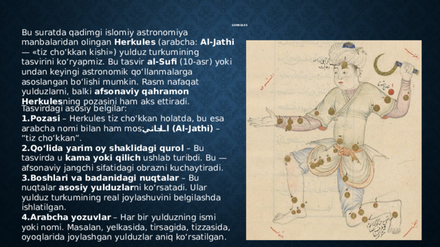  GERKULES Bu suratda qadimgi islomiy astronomiya manbalaridan olingan Herkules (arabcha: Al-Jathi — «tiz cho‘kkan kishi») yulduz turkumining tasvirini ko‘ryapmiz. Bu tasvir al-Sufi (10-asr) yoki undan keyingi astronomik qo‘llanmalarga asoslangan bo‘lishi mumkin. Rasm nafaqat yulduzlarni, balki afsonaviy qahramon Herkules ning pozasini ham aks ettiradi. Tasvirdagi asosiy belgilar: Pozasi – Herkules tiz cho‘kkan holatda, bu esa arabcha nomi bilan ham mos: الجاثي  (Al-Jathi) – “tiz cho‘kkan”. Qo‘lida yarim oy shaklidagi qurol – Bu tasvirda u kama yoki qilich ushlab turibdi. Bu — afsonaviy jangchi sifatidagi obrazni kuchaytiradi. Boshlari va badanidagi nuqtalar – Bu nuqtalar asosiy yulduzlar ni ko‘rsatadi. Ular yulduz turkumining real joylashuvini belgilashda ishlatilgan. Arabcha yozuvlar – Har bir yulduzning ismi yoki nomi. Masalan, yelkasida, tirsagida, tizzasida, oyoqlarida joylashgan yulduzlar aniq ko‘rsatilgan. 