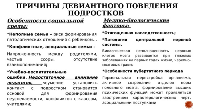 Причины девиантного поведения подростков  Медико-биологические факторы: Особенности социальной среды: *Неполные семьи – риск формирования патологических отношений с ребенком… *Отягощенная наследственность; *Конфликтные, асоциальные семьи – *Патологии центральной нервной системы. Напряженность между родителями, частые ссоры, отсутствие взаимопонимания ; Биологическая неполноценность нервных клеток мозга развивается при тяжелых заболеваниях на первых годах жизни, черепно-мозговых травм; *Учебно-воспитательные ошибки.   Недостаточное внимание педагогов, н еумение установить контакт с подростком становится основой для формирования неуспеваемости, конфликтов с классом, учителями; *Особенности пубертатного периода  Гормональная перестройка организма, активное созревание отделов коры головного мозга, формирование высших психических функций может проявляться заострением характерологических черт, асоциальными поступками       