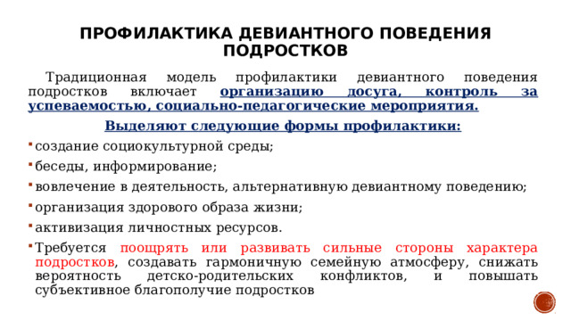Профилактика девиантного поведения подростков  Традиционная модель профилактики девиантного поведения подростков включает организацию досуга, контроль за успеваемостью, социально-педагогические мероприятия. Выделяют следующие формы профилактики: создание социокультурной среды; беседы, информирование; вовлечение в деятельность, альтернативную девиантному поведению; организация здорового образа жизни; активизация личностных ресурсов. Требуется поощрять или развивать сильные стороны характера подростков , создавать гармоничную семейную атмосферу, снижать вероятность детско-родительских конфликтов, и повышать субъективное благополучие подростков 