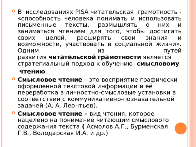В исследованиях PISA читательская грамотность - «способность человека понимать и использовать письменные тексты, размышлять о них и заниматься чтением для того, чтобы достигать своих целей, расширять свои знания и возможности, участвовать в социальной жизни». Одним из путей развития  читательской   грамотности  является стратегиальный подход к обучению   смысловому   чтению . Смысловое чтение  – это восприятие графически оформленной текстовой информации и её переработка в личностно-смысловые установки в соответствии с коммуникативно-познавательной задачей (А. А. Леонтьев). Смысловое чтение –  вид чтения, которое нацелено на понимание читающим смыслового содержания текста  (  Асмолов А.Г., Бурменская Г.В., Володарская И.А. и др.)  