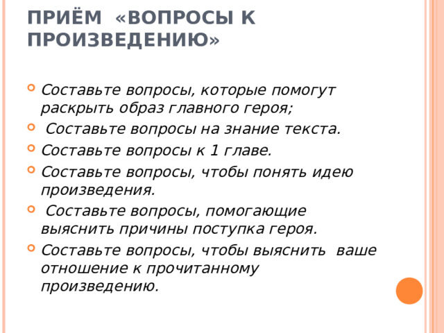 ПРИЁМ  «ВОПРОСЫ К ПРОИЗВЕДЕНИЮ»   Составьте вопросы, которые помогут раскрыть образ главного героя;  Составьте вопросы на знание текста.  Составьте вопросы к 1 главе. Составьте вопросы, чтобы понять идею произведения.  Составьте вопросы, помогающие выяснить причины поступка героя. Составьте вопросы, чтобы выяснить ваше отношение к прочитанному произведению.   