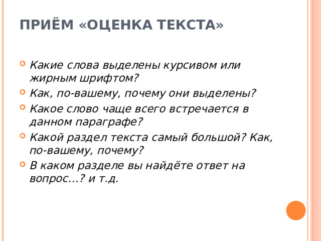 ПРИЁМ «ОЦЕНКА ТЕКСТА»   Какие слова выделены курсивом или жирным шрифтом? Как, по-вашему, почему они выделены? Какое слово чаще всего встречается в данном параграфе? Какой раздел текста самый большой? Как, по-вашему, почему? В каком разделе вы найдёте ответ на вопрос…? и т.д.  