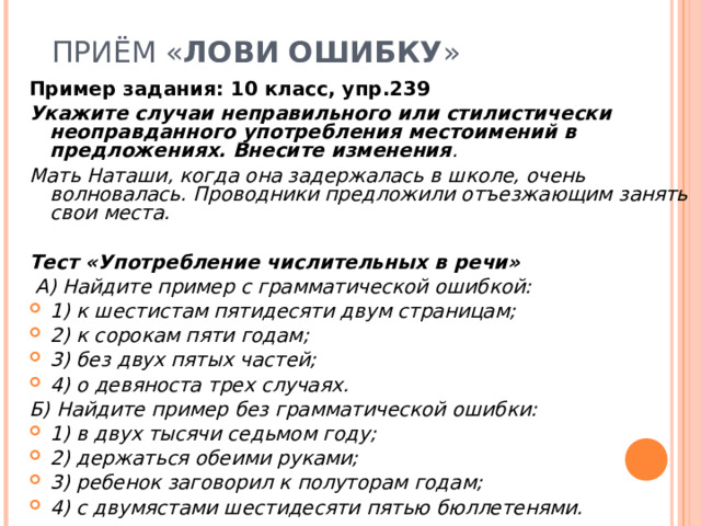  ПРИЁМ « ЛОВИ   ОШИБКУ » Пример задания: 10 класс, упр.239 Укажите случаи неправильного или стилистически неоправданного употребления местоимений в предложениях. Внесите изменения . Мать Наташи, когда она задержалась в школе, очень волновалась. Проводники предложили отъезжающим занять свои места. Тест «Употребление числительных в речи»  А) Найдите пример с грамматической ошибкой: 1) к шестистам пятидесяти двум страницам; 2) к сорокам пяти годам; 3) без двух пятых частей; 4) о девяноста трех случаях. Б) Найдите пример без грамматической ошибки: 1) в двух тысячи седьмом году; 2) держаться обеими руками; 3) ребенок заговорил к полуторам годам; 4) с двумястами шестидесяти пятью бюллетенями.  