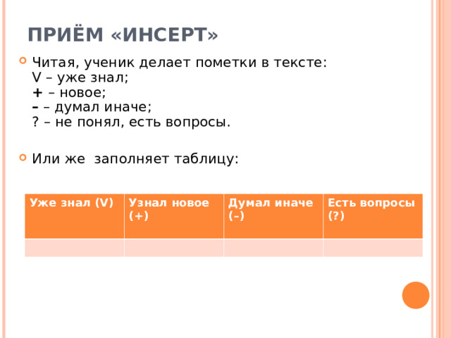 ПРИЁМ «ИНСЕРТ»    Читая, ученик делает пометки в тексте:   V – уже знал;   +  – новое;   –  – думал иначе;   ? – не понял, есть вопросы. Или же заполняет таблицу:        Уже знал (V)  Узнал новое (+)  Думал иначе  (–)  Есть вопросы (?)  