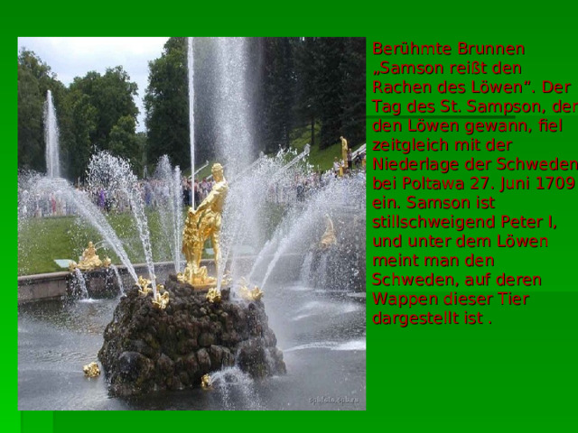 Berühmte Brunnen „Samson reißt den Rachen des Löwen“. Der Tag des St. Sampson, der den Löwen gewann, fiel zeitgleich mit der Niederlage der Schweden bei Poltawa 27. Juni 1709 ein. Samson ist stillschweigend Peter I, und unter dem Löwen meint man den Schweden, auf deren Wappen dieser Tier dargestellt ist . 