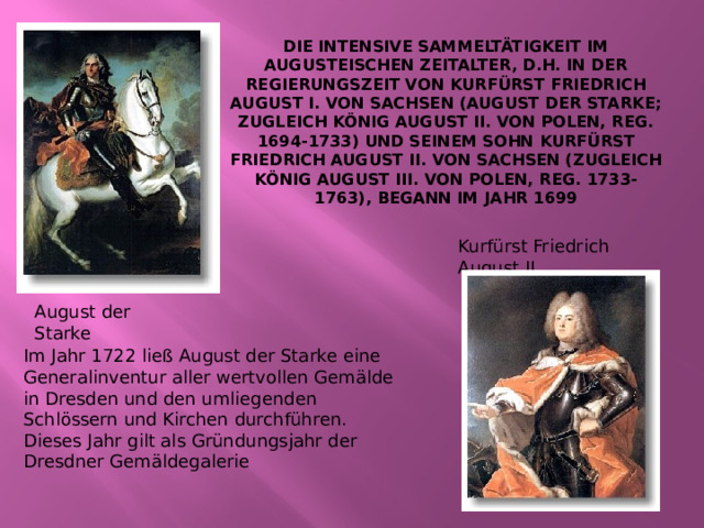 Die intensive Sammeltätigkeit im Augusteischen Zeitalter, d.h. in der Regierungszeit von Kurfürst Friedrich August I. von Sachsen (August der Starke; zugleich König August II. von Polen, reg. 1694-1733) und seinem Sohn Kurfürst Friedrich August II. von Sachsen (zugleich König August III. von Polen, reg. 1733-1763), begann im Jahr 1699   Kurfürst Friedrich August II. August der Starke Im Jahr 1722 ließ August der Starke eine Generalinventur aller wertvollen Gemälde in Dresden und den umliegenden Schlössern und Kirchen durchführen. Dieses Jahr gilt als Gründungsjahr der Dresdner Gemäldegalerie 