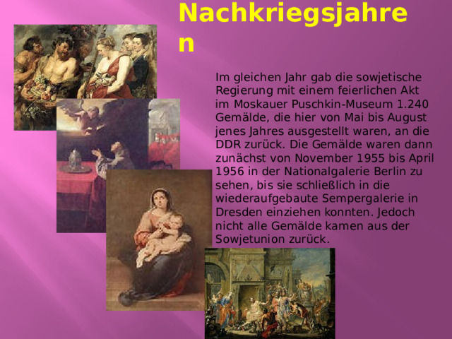Nachkriegsjahren Im gleichen Jahr gab die sowjetische Regierung mit einem feierlichen Akt im Moskauer Puschkin-Museum 1.240 Gemälde, die hier von Mai bis August jenes Jahres ausgestellt waren, an die DDR zurück. Die Gemälde waren dann zunächst von November 1955 bis April 1956 in der Nationalgalerie Berlin zu sehen, bis sie schließlich in die wiederaufgebaute Sempergalerie in Dresden einziehen konnten. Jedoch nicht alle Gemälde kamen aus der Sowjetunion zurück. 