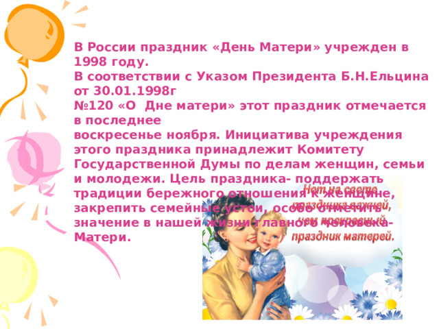  В России праздник «День Матери» учрежден в 1998 году. В соответствии с Указом Президента Б.Н.Ельцина от 30.01.1998г № 120 «О Дне матери» этот праздник отмечается в последнее воскресенье ноября. Инициатива учреждения этого праздника принадлежит Комитету Государственной Думы по делам женщин, семьи и молодежи. Цель праздника- поддержать традиции бережного отношения к женщине, закрепить семейные устои, особо отметить значение в нашей жизни главного человека- Матери. 