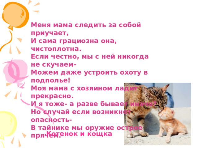Меня мама следить за собой приучает, И сама грациозна она, чистоплотна. Если честно, мы с ней никогда не скучаем- Можем даже устроить охоту в подполье! Моя мама с хозяином ладит прекрасно. И я тоже- а разве бывает иначе? Но случай если возникнет опасность- В тайнике мы оружие острое прячем.  Котенок и кощка 