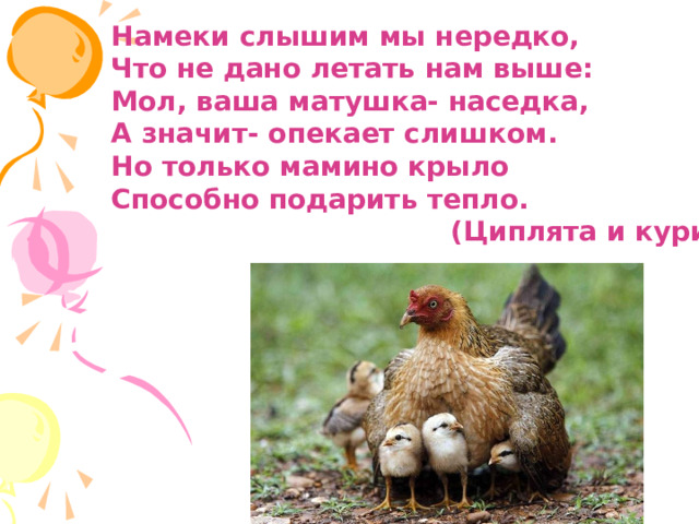 Намеки слышим мы нередко, Что не дано летать нам выше: Мол, ваша матушка- наседка, А значит- опекает слишком. Но только мамино крыло Способно подарить тепло.  (Циплята и курица) 