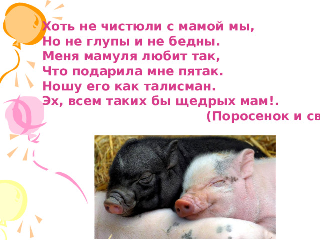 Хоть не чистюли с мамой мы, Но не глупы и не бедны. Меня мамуля любит так, Что подарила мне пятак. Ношу его как талисман. Эх, всем таких бы щедрых мам!.  (Поросенок и свинья) 