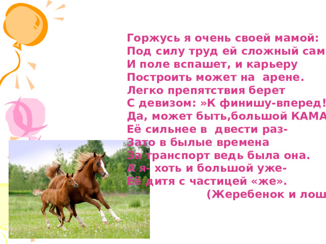 Горжусь я очень своей мамой: Под силу труд ей сложный самый! И поле вспашет, и карьеру Построить может на арене. Легко препятствия берет С девизом: »К финишу-вперед!» Да, может быть,большой КАМАЗ Её сильнее в двести раз- Зато в былые времена За транспорт ведь была она. А я- хоть и большой уже- Её дитя с частицей «же».  (Жеребенок и лошадь) 