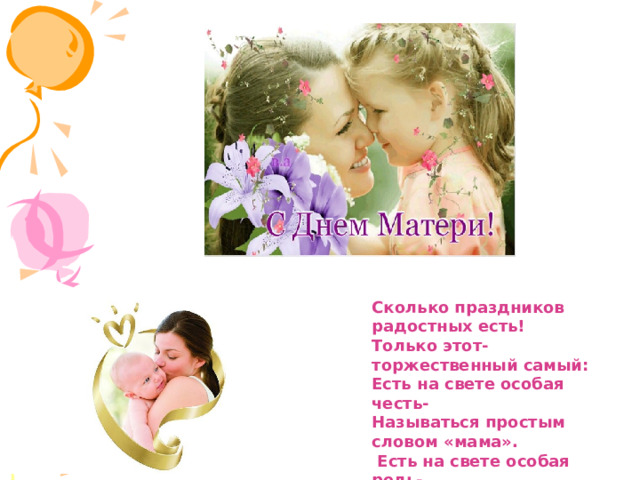Сколько праздников радостных есть! Только этот- торжественный самый: Есть на свете особая честь- Называться простым словом «мама».  Есть на свете особая роль- Дать любимой семье продолжение. И в День матери даже король Перед мамой встает на колени. 
