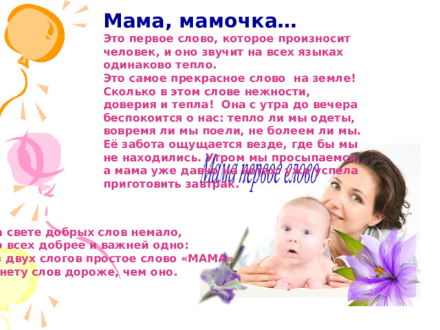 Мама, мамочка… Это первое слово, которое произносит человек, и оно звучит на всех языках одинаково тепло. Это самое прекрасное слово на земле! Сколько в этом слове нежности, доверия и тепла! Она с утра до вечера беспокоится о нас: тепло ли мы одеты, вовремя ли мы поели, не болеем ли мы. Её забота ощущается везде, где бы мы не находились. Утром мы просыпаемся, а мама уже давно на ногах: уже успела приготовить завтрак.  На свете добрых слов немало, Но всех добрее и важней одно: Из двух слогов простое слово «МАМА» И нету слов дороже, чем оно. 