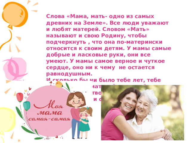 Слова «Мама, мать- одно из самых древних на Земле». Все люди уважают и любят матерей. Словом «Мать» называют и свою Родину, чтобы подчеркнуть , что она по-матерински относится к своим детям. У мамы самые добрые и ласковые руки, они все умеют. У мамы самое верное и чуткое сердце, оно ни к чему не остается равнодушным. И сколько бы ни было тебе лет, тебе всегда нужна мать, её ласка, её взгляд. И чем больше твоя любовь к матери, тем радостнее и светлее жизнь. 