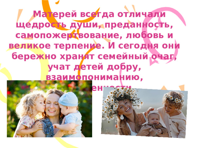  Матерей всегда отличали щедрость души, преданность, самопожертвование, любовь и великое терпение. И сегодня они бережно хранят семейный очаг, учат детей добру, взаимопониманию, нравственности.  