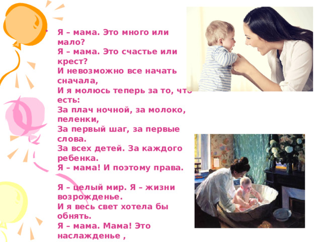 Я – мама. Это много или мало?  Я – мама. Это счастье или крест?  И невозможно все начать сначала,  И я молюсь теперь за то, что есть:  За плач ночной, за молоко, пеленки,  За первый шаг, за первые слова.  За всех детей. За каждого ребенка.  Я – мама! И поэтому права.   Я – целый мир. Я – жизни возрожденье.  И я весь свет хотела бы обнять.  Я – мама. Мама! Это наслажденье ,  Никто не в силах у меня отнять 