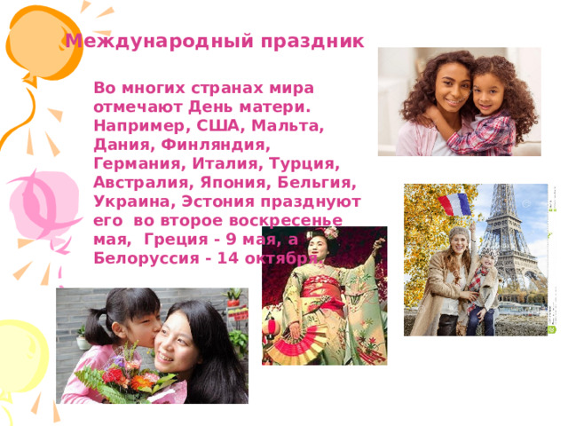 Международный праздник Во многих странах мира отмечают День матери. Например, США, Мальта, Дания, Финляндия, Германия, Италия, Турция, Австралия, Япония, Бельгия, Украина, Эстония празднуют его во второе воскресенье мая, Греция - 9 мая, а Белоруссия - 14 октября.  