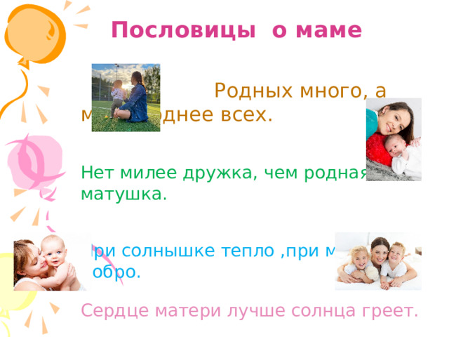 Пословицы о маме  Родных много, а мать роднее всех. Нет милее дружка, чем родная матушка. При солнышке тепло ,при матушке добро. Сердце матери лучше солнца греет. Слепой щенок и тот к матери ползет 