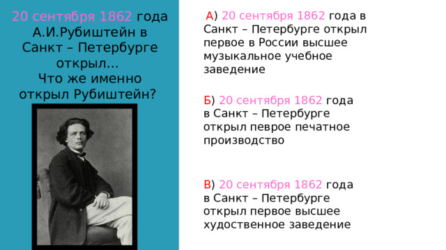 20 сентября 1862 года А.И.Рубиштейн в Санкт – Петербурге открыл… Что же именно открыл Рубиштейн?  А ) 20 сентября 1862 года в Санкт – Петербурге открыл первое в России высшее музыкальное учебное заведение Б ) 20 сентября 1862 года в Санкт – Петербурге открыл певрое печатное производство В ) 20 сентября 1862 года в Санкт – Петербурге открыл первое высшее худоственное заведение 