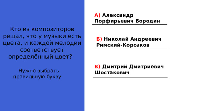 А) Александр Порфирьевич Бородин Кто из композиторов решал, что у музыки есть цвета, и каждой мелодии соответствует определённый цвет? Б) Николай Андреевич Римский-Корсаков В) Дмитрий Дмитриевич Шостакович Нужно выбрать правильную букву 