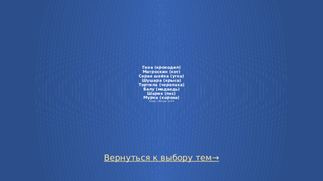 Гена (крокодил)  Матроскин (кот)  Серая шейка (утка)  Шушара (крыса)  Тортила (черепаха)  Балу (медведь)  Шарик (пес)  Мурка (корова)  Бонус / Вопрос за 30 Вернуться к выбору тем→ 