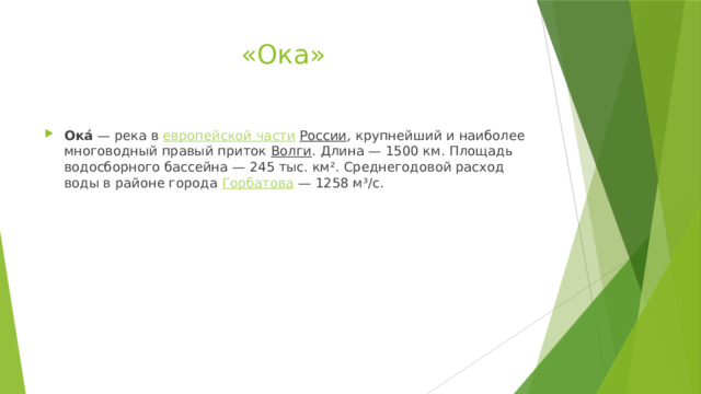 «Ока» Ока́  — река в  европейской части   России , крупнейший и наиболее многоводный правый приток  Волги . Длина — 1500 км. Площадь водосборного бассейна — 245 тыс. км². Среднегодовой расход воды в районе города  Горбатова  — 1258 м³/с. 