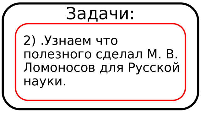 Задачи: 2) .Узнаем что полезного сделал М. В. Ломоносов для Русской науки. 
