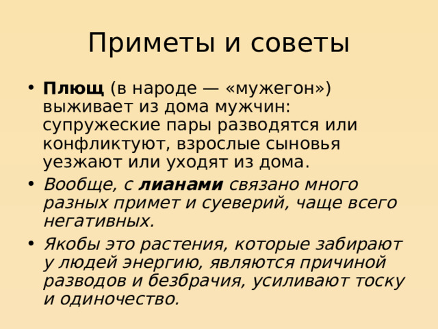 Приметы и советы Плющ (в народе — «мужегон») выживает из дома мужчин: супружеские пары разводятся или конфликтуют, взрослые сыновья уезжают или уходят из дома. Вообще, с лианами связано много разных примет и суеверий, чаще всего негативных.  Якобы это растения, которые забирают у людей энергию, являются причиной разводов и безбрачия, усиливают тоску и одиночество.  