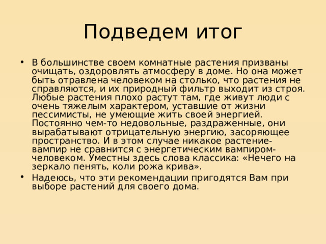 Подведем итог В большинстве своем комнатные растения призваны очищать, оздоровлять атмосферу в доме. Но она может быть отравлена человеком на столько, что растения не справляются, и их природный фильтр выходит из строя. Любые растения плохо растут там, где живут люди с очень тяжелым характером, уставшие от жизни пессимисты, не умеющие жить своей энергией. Постоянно чем-то недовольные, раздраженные, они вырабатывают отрицательную энергию, засоряющее пространство. И в этом случае никакое растение-вампир не сравнится с энергетическим вампиром-человеком. Уместны здесь слова классика: «Нечего на зеркало пенять, коли рожа крива». Надеюсь, что эти рекомендации пригодятся Вам при выборе растений для своего дома. 
