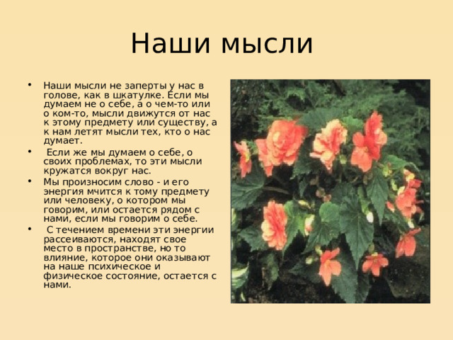 Наши мысли Наши мысли не заперты у нас в голове, как в шкатулке. Если мы думаем не о себе, а о чем-то или о ком-то, мысли движутся от нас к этому предмету или существу, а к нам летят мысли тех, кто о нас думает.  Если же мы думаем о себе, о своих проблемах, то эти мысли кружатся вокруг нас. Мы произносим слово - и его энергия мчится к тому предмету или человеку, о котором мы говорим, или остается рядом с нами, если мы говорим о себе.  С течением времени эти энергии рассеиваются, находят свое место в пространстве, но то влияние, которое они оказывают на наше психическое и физическое состояние, остается с нами.   
