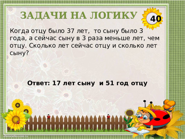 Задачи на логику 40 Когда отцу было 37 лет, то сыну было 3 года, а сейчас сыну в 3 раза меньше лет, чем отцу. Сколько лет сейчас отцу и сколько лет сыну? Ответ: 17 лет сыну и 51 год отцу  