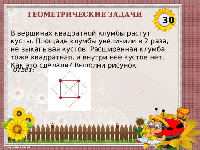 Геометрические задачи 30 В вершинах квадратной клумбы растут кусты. Площадь клумбы увеличили в 2 раза, не выкапывая кустов. Расширенная клумба тоже квадратная, и внутри нее кустов нет. Как это сделали? Выполни рисунок.  ответ:  