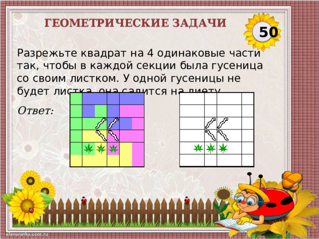 Геометрические задачи 50 Разрежьте квадрат на 4 одинаковые части так, чтобы в каждой секции была гусеница со своим листком. У одной гусеницы не будет листка, она садится на диету.   Ответ:  