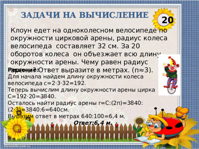 Задачи на вычисление 20 Клоун едет на одноколесном велосипеде по окружности цирковой арены, радиус колеса велосипеда  составляет 32 см. За 20 оборотов колеса  он объезжает всю длину окружности арены. Чему равен радиус арены? Ответ выразите в метрах. (п≈3). Решение: Для начала найдем длину окружности колеса велосипеда с=2·3·32=192. Теперь вычислим длину окружности арены цирка С=192·20=3840. Осталось найти радиус арены r=С:(2п)=3840:(2·3)=3840:6=640см. Выразим ответ в метрах 640:100=6,4 м.  Ответ:6,4 м.  