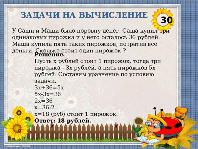 Задачи на вычисление 30 У Саши и Маши было поровну денег. Саша купил три одинаковых пирожка и у него осталось 36 рублей. Маша купила пять таких пирожков, потратив все деньги. Сколько стоит один пирожок ? Решение. Пусть х рублей стоит 1 пирожок, тогда три пирожка - 3х рублей, а пять пирожков 5х рублей. Составим уравнение по условию задачи. 3х+36=5х 5х-3х=36 2х=36 х=36:2 х=18 (руб) стоит 1 пирожок. Ответ: 18 рублей.  