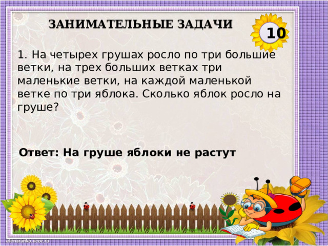 Занимательные задачи 10 1. На четырех грушах росло по три большие ветки, на трех больших ветках три маленькие ветки, на каждой маленькой ветке по три яблока. Сколько яблок росло на груше?   Ответ: На груше яблоки не растут  