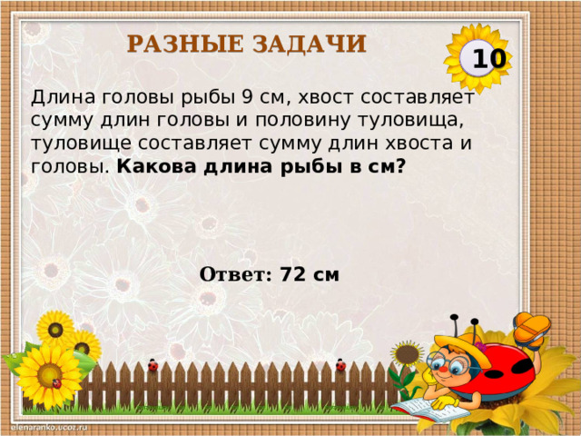 Разные задачи 10 Длина головы рыбы 9 см, хвост составляет сумму длин головы и половину туловища, туловище составляет сумму длин хвоста и головы. Какова длина рыбы в см? Ответ: 72 см  
