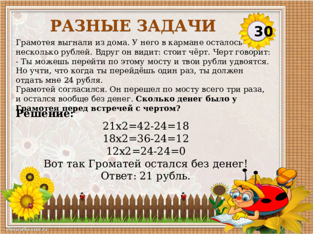 Разные задачи 30 Грамотея выгнали из дома. У него в кармане осталось несколько рублей. Вдруг он видит: стоит чёрт. Черт говорит: - Ты можешь перейти по этому мосту и твои рубли удвоятся. Но учти, что когда ты перейдёшь один раз, ты должен отдать мне 24 рубля. Грамотей согласился. Он перешел по мосту всего три раза, и остался вообще без денег. Сколько денег было у Грамотея перед встречей с чертом? Решение: 21х2=42-24=18  18х2=36-24=12  12х2=24-24=0 Вот так Громатей остался без денег!  Ответ: 21 рубль.  