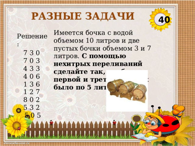Разные задачи 40 Имеется бочка с водой объемом 10 литров и две пустых бочки объемом 3 и 7 литров. С помощью нехитрых переливаний сделайте так, чтобы в первой и третьей бочках было по 5 литров воды. Решение: 7 3 0  7 0 3  4 3 3  4 0 6  1 3 6  1 2 7  8 0 2  5 3 2  5 0 5  
