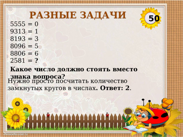 Разные задачи 50 5555 = 0  9313 = 1  8193 = 3  8096 = 5  8806 = 6  2581 = ?  Какое число должно стоять вместо знака вопроса? Нужно просто посчитать количество замкнутых кругов в числах . Ответ: 2 .     